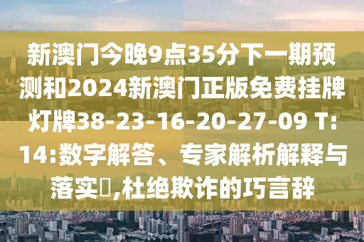 新澳門今晚9點35分下一期預測和2024新澳門正版免費掛牌燈牌38-23-16-20-27-09 T:14:數(shù)字解答、專家解析解釋與落實?,杜絕欺詐的巧言辭