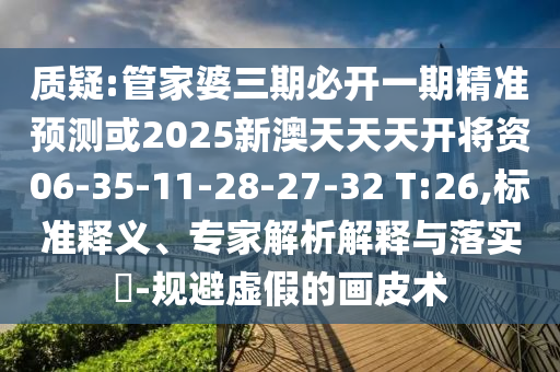 質(zhì)疑:管家婆三期必開一期精準(zhǔn)預(yù)測或2025新澳天天天開將資06-35-11-28-27-32 T:26,標(biāo)準(zhǔn)釋義、專家解析解釋與落實(shí)?-規(guī)避虛假的畫皮術(shù)