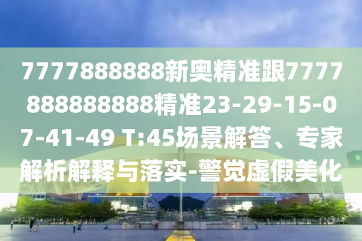 7777888888新奧精準跟7777888888888精準23-29-15-07-41-49 T:45場景解答、專家解析解釋與落實-警覺虛假美化