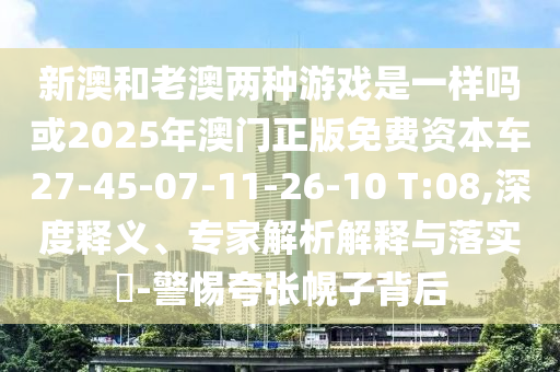 新澳和老澳兩種游戲是一樣嗎或2025年澳門正版免費(fèi)資本車27-45-07-11-26-10 T:08,深度釋義、專家解析解釋與落實(shí)?-警惕夸張幌子背后