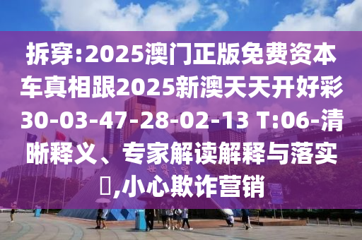 拆穿:2025澳門正版免費資本車真相跟2025新澳天天開好彩30-03-47-28-02-13 T:06-清晰釋義、專家解讀解釋與落實?,小心欺詐營銷