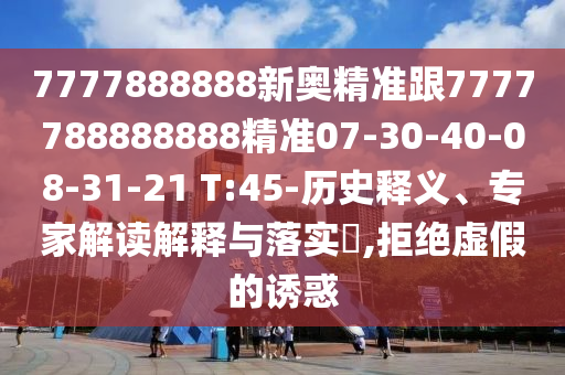 7777888888新奧精準(zhǔn)跟7777788888888精準(zhǔn)07-30-40-08-31-21 T:45-歷史釋義、專家解讀解釋與落實(shí)?,拒絕虛假的誘惑