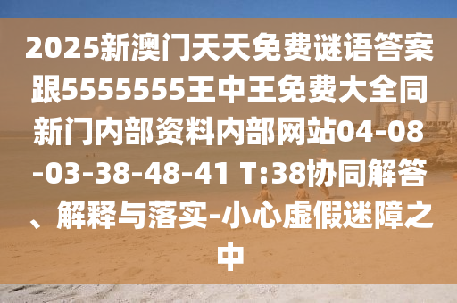 2025新澳門天天免費謎語答案跟5555555王中王免費大全同新門內(nèi)部資料內(nèi)部網(wǎng)站04-08-03-38-48-41 T:38協(xié)同解答、解釋與落實-小心虛假迷障之中