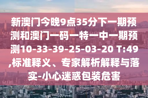 新澳門今晚9點(diǎn)35分下一期預(yù)測(cè)和澳門一碼一特一中一期預(yù)測(cè)10-33-39-25-03-20 T:49,標(biāo)準(zhǔn)釋義、專家解析解釋與落實(shí)-小心迷惑包裝危害