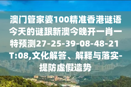 澳門管家婆100精準(zhǔn)香港謎語今天的謎跟新澳今晚開一肖一特預(yù)測27-25-39-08-48-21 T:08,文化解答、解釋與落實(shí)-提防虛假造勢