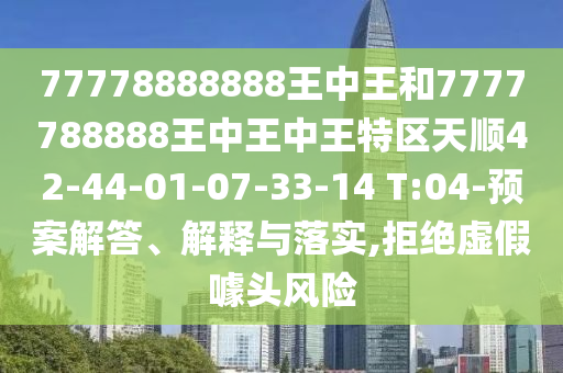 77778888888王中王和7777788888王中王中王特區(qū)天順42-44-01-07-33-14 T:04-預(yù)案解答、解釋與落實(shí),拒絕虛假噱頭風(fēng)險(xiǎn)